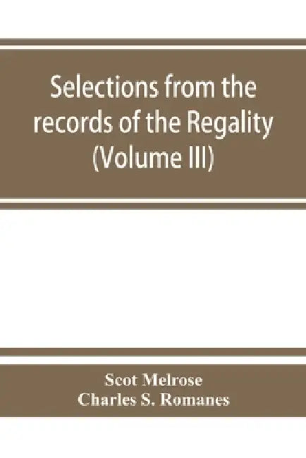 Selections from the records of the regality of Melrose and from the manuscripts of the Earl of Haddington (Volume III) 1547-1706 by Scot Melrose, Charles S. Romanes