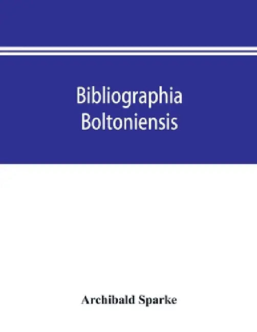 Bibliographia boltoniensis: being a bibliography, with biographical details of Bolton authors, and the books written by them from 1550 to 1912; bo by Archibald Sparke