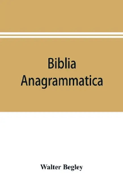 Biblia anagrammatica, or, The anagrammatic Bible: a literary curiosity gathered from unexplored sources and from books of the greatest rarity by Walter Begley