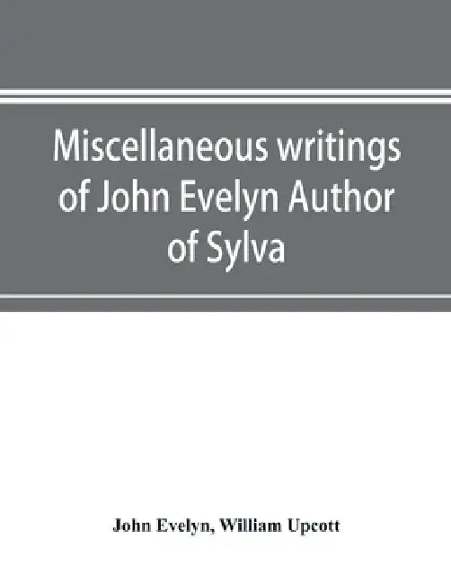 Miscellaneous writings of John Evelyn Author of Sylva, or, A Discourse of Forest Trees; Memoirs Now first collected, with occasional notes by John Evelyn, William Upcott