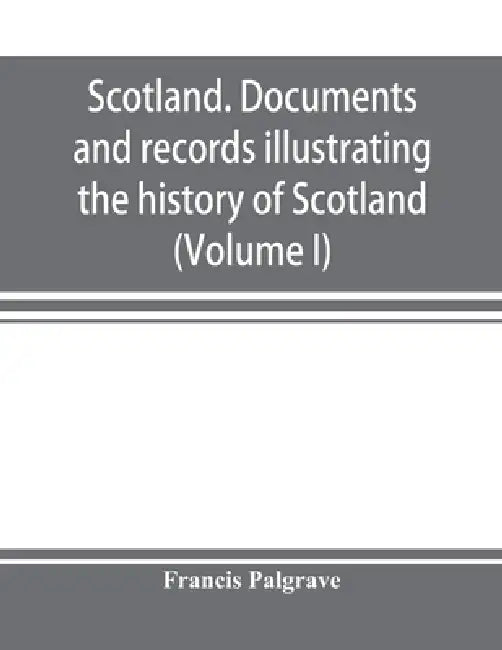 Scotland. Documents and records illustrating the history of Scotland, and the transactions between the crowns of Scotland and England, preserved in th by Francis Palgrave