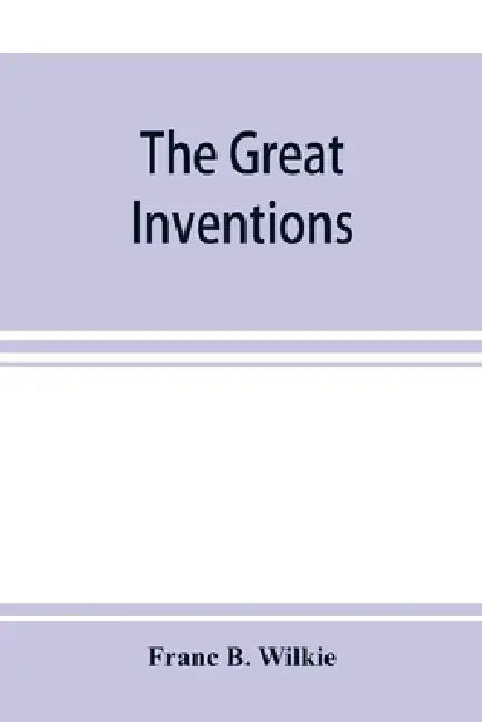 The great inventions: their history, from the earliest period to the present. Their influence on civilization, accompanied by sketches of li by Franc B. Wilkie