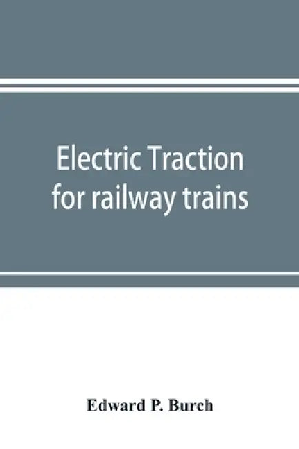 Electric traction for railway trains; a book for students, electrical and mechanical engineers, superintendents of motive power and others Interested by Edward P. Burch