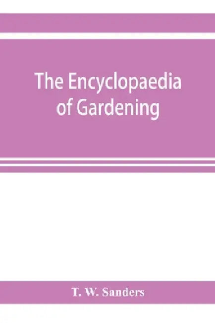 The encyclopaedia of gardening. A dictionary of cultivated plants, etc., giving in alphabetical sequence the culture and propagation of hardy and half by T. W. Sanders