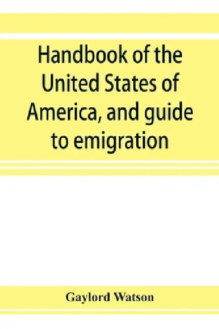 Handbook of the United States of America, and guide to emigration; giving the latest and most complete statistics of the Government, Army, Navy, Diplo by Gaylord Watson