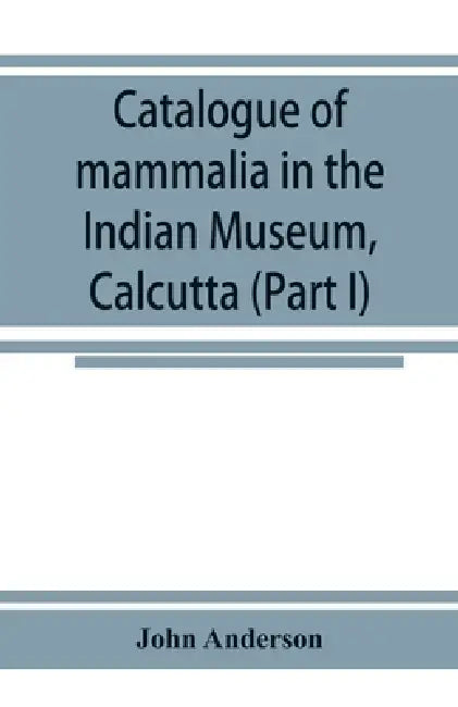 Catalogue of mammalia in the Indian Museum, Calcutta (Part I) Primates, Prosimiae, Chiroptera, and Insectivora. by John Anderson