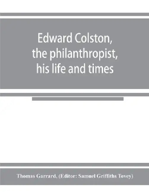 Edward Colston, the philanthropist, his life and times; including a Memoir of his father; the result of a laborious investigation into the archives of by Thomas Garrard, Samuel Griffiths Tovey