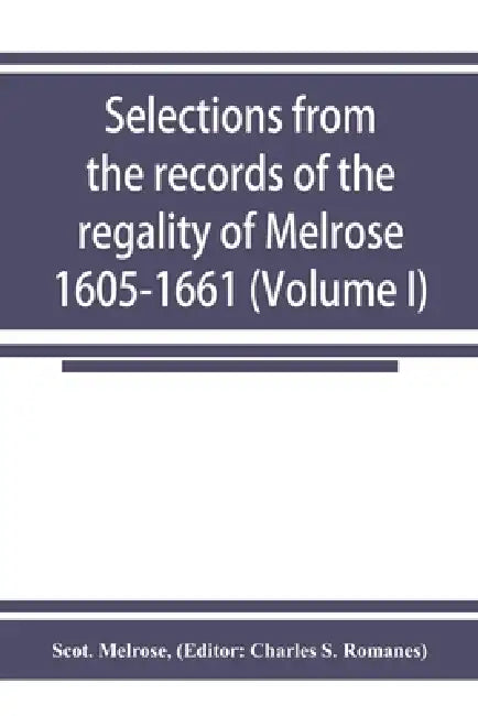 Selections from the records of the regality of Melrose 1605-1661 (Volume I) by Scot Melrose, Charles S. Romanes
