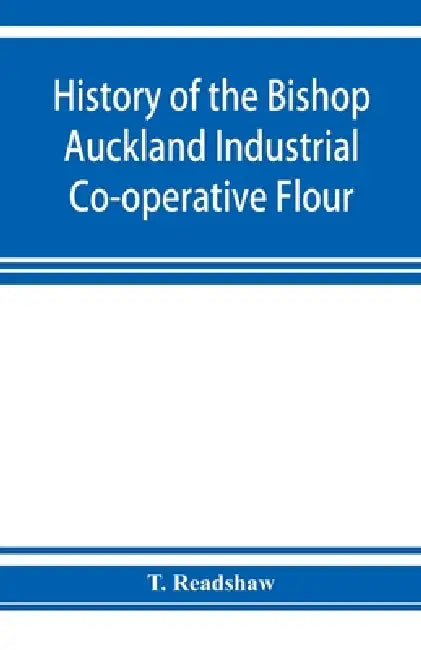 History of the Bishop Auckland Industrial Co-operative Flour and Provision Society Ltd.: from 1860 to 1910 by T. Readshaw