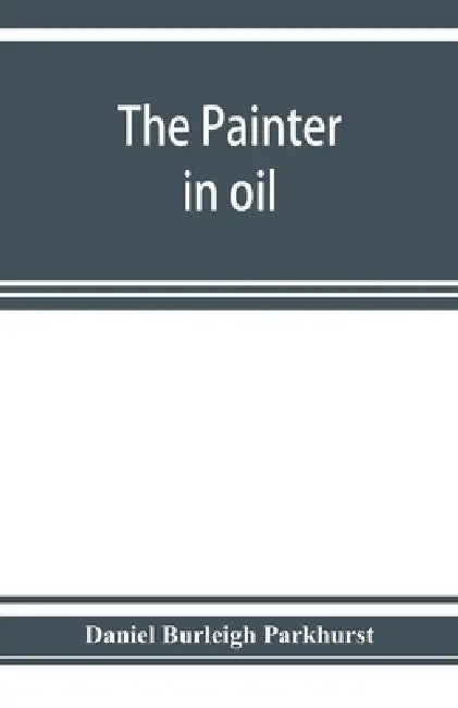 The painter in oil; a complete treatise on the principles and technique necessary to the painting of pictures in oil colors by Daniel Burleigh Parkhurst