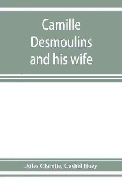 Camille Desmoulins and his wife; passages from the history of the Dantonists founded upon new and hitherto unpublished documents by Jules Claretie, Cashel Hoey