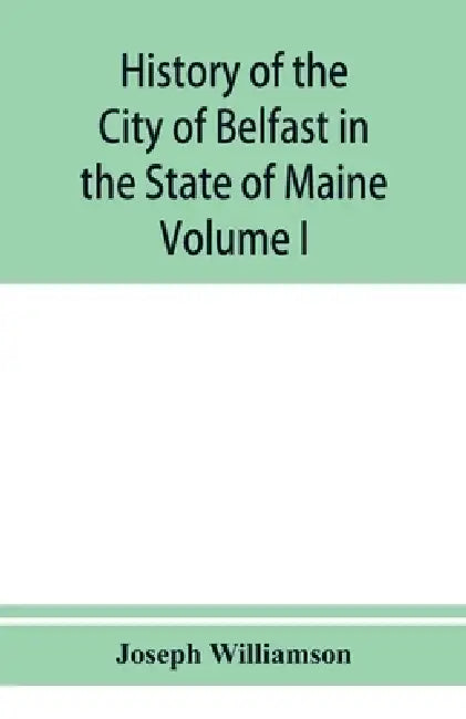 History of the City of Belfast in the State of Maine: From Its First Settlement in 1770 to 1875, Volume 1 by Joseph Williamson