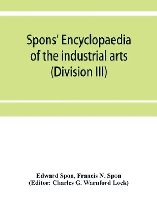 Spons' encyclopaedia of the industrial arts, manufactures, and commercial products (Division III) by Edward Spon, Francis N. Spon