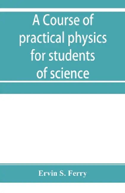 A course of practical physics for students of science and engineering Part I- Fundamental, Measurements and Properties of Matter, Part II- Heat by Ervin S. Ferry