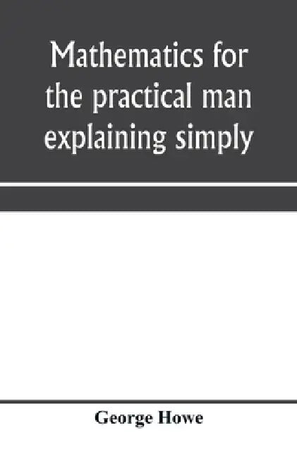 Mathematics for the practical man explaining simply and quickly all the elements of algebra, geometry, trigonometry, logarithms, coördinate geom by George Howe