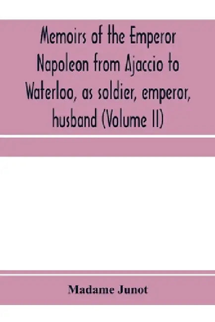 Memoirs of the Emperor Napoleon from Ajaccio to Waterloo, as soldier, emperor, husband (Volume II) by Madame Junot