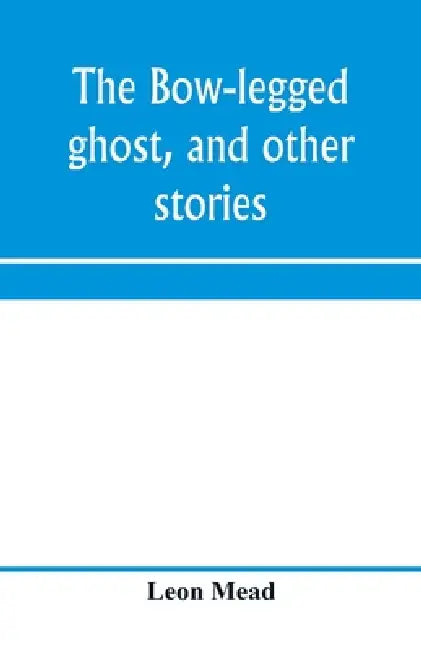 The bow-legged ghost, and other stories; a book of humorous sketches, verses, dialogues, and facetious paragraphs by Leon Mead