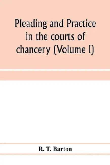 Pleading and practice in the courts of chancery (Volume I) by R. T. Barton