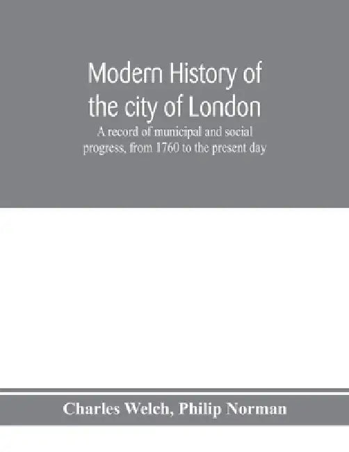 Modern history of the city of London; a record of municipal and social progress, from 1760 to the present day by Charles Welch, Philip Norman