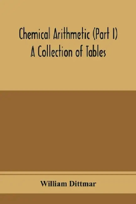 Chemical arithmetic (Part I) A Collection of Tables, Mathematical, Chemical, and Physical, for the use of Chemists and others. by William Dittmar