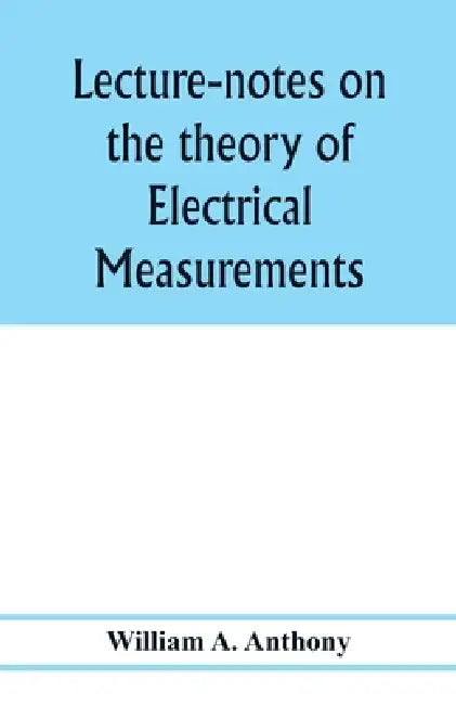 Lecture-notes on the theory of electrical measurements. Prepared for the third-year classes of the Cooper union night-school of science by William A. Anthony