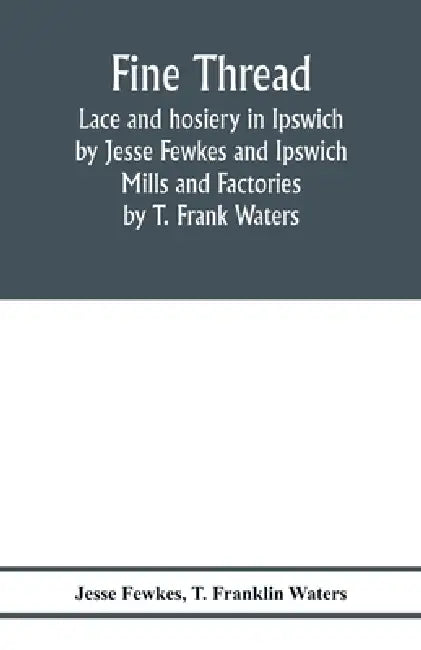 Fine thread, lace and hosiery in Ipswich by Jesse Fewkes and Ipswich Mills and Factories by T. Frank Waters by Jesse Fewkes, T. Franklin Waters