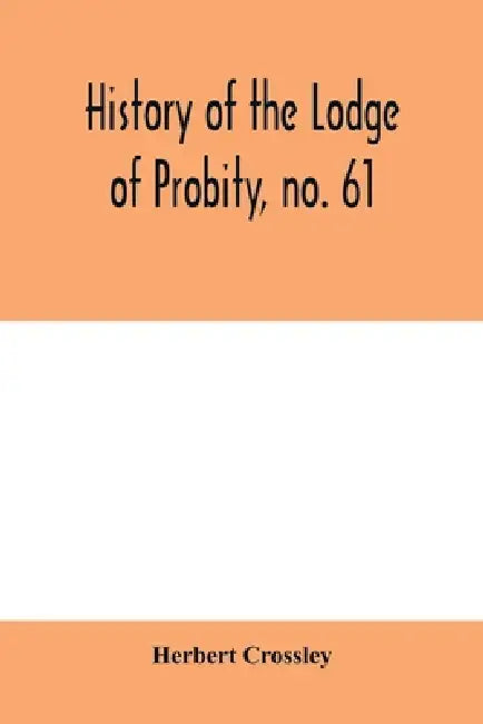 History of the Lodge of Probity, no. 61, on the register of the United Grand Lodge of England of antient free and accepted masons, together with an ac by Herbert Crossley
