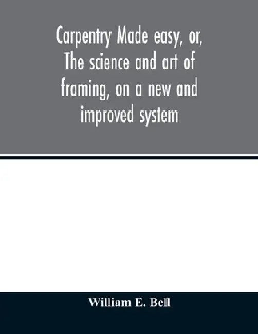 Carpentry made easy, or, The science and art of framing, on a new and improved system: with specific instructions for building balloon frames, barn fr by Bell William E.