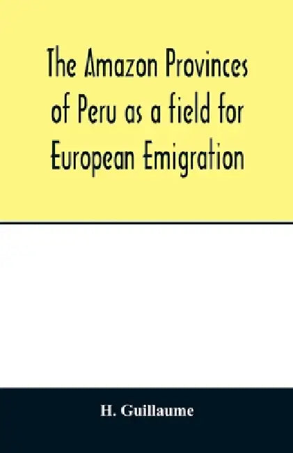 The Amazon provinces of Peru as a field for European emigration. A statistical and geographical review of the country and its resources, including the by H. Guillaume