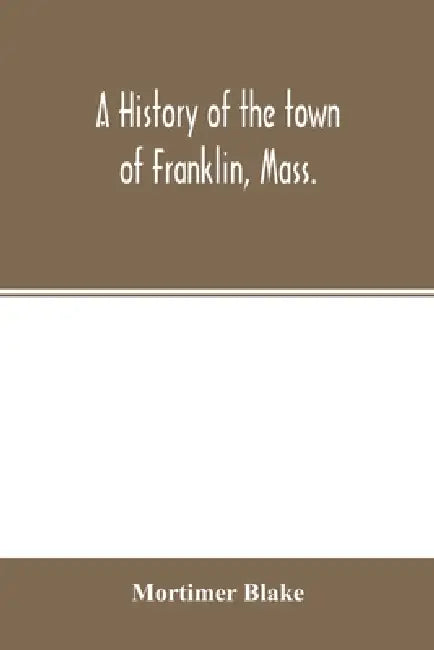 A history of the town of Franklin, Mass.; from its settlement to the completion of its first century, 2d March, 1878; with genealogical notices of its by Mortimer Blake