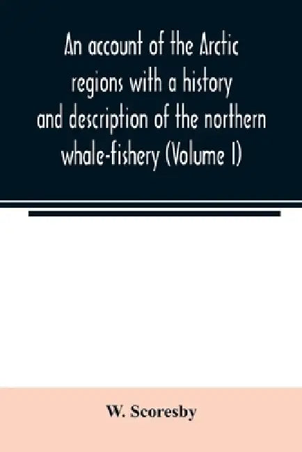 An account of the Arctic regions with a history and description of the northern whale-fishery (Volume I) by W. Scoresby