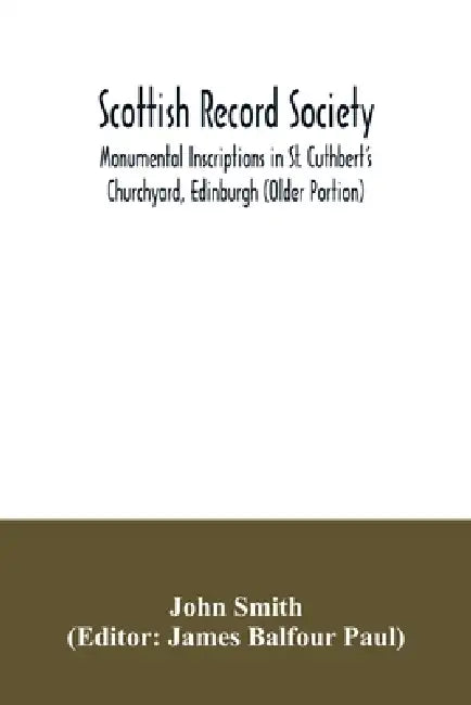 Scottish Record Society; Monumental Inscriptions in St. Cuthbert's Churchyard, Edinburgh (Older Portion) by John Smith, James Balfour Paul