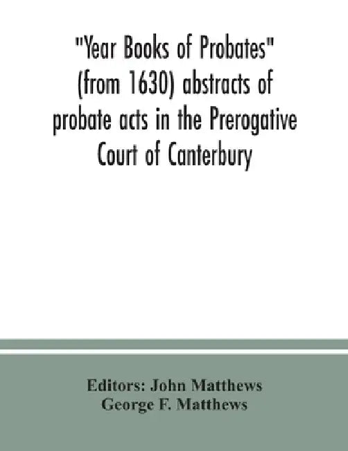 Year Books of Probates (from 1630) abstracts of probate acts in the Prerogative Court of Canterbury by John Matthews, George F. Matthews
