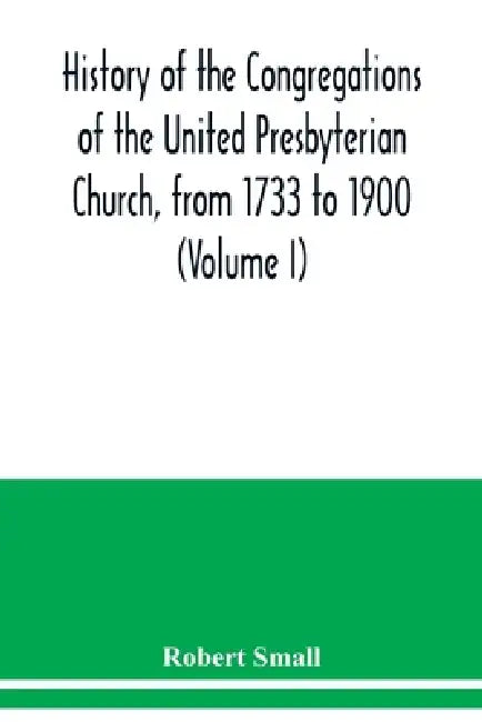 History of the congregations of the United Presbyterian Church, from 1733 to 1900 (Volume I) by Robert Small