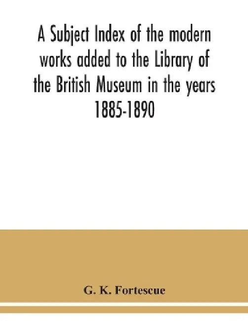 A subject index of the modern works added to the Library of the British Museum in the years 1885-1890 by G. K. Fortescue