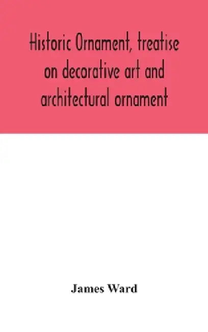 Historic Ornament, Treatise On Decorative Art And Architectural Ornament: Treats Of Prehistoric Art; Ancient Art And Architecture; Eastern, Early Chri by James Ward