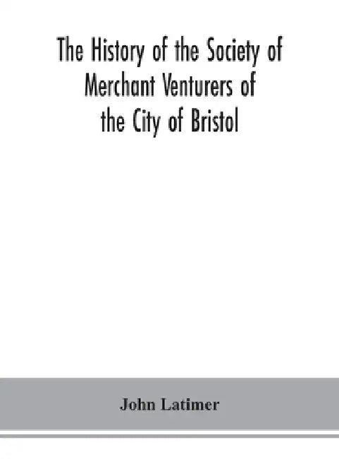 The history of the Society of Merchant Venturers of the City of Bristol; with some account of the anterior Merchants' Guilds by John Latimer