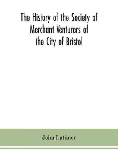 The history of the Society of Merchant Venturers of the City of Bristol; with some account of the anterior Merchants' Guilds by John Latimer