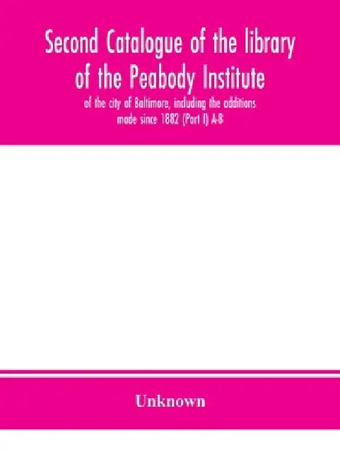 Second Catalogue Of The Library Of The Peabody Institute Of The City Of Baltimore, Including The Additions Made Since 1882 (Part I) A-B by Unknown