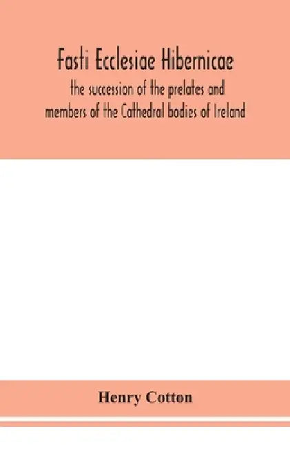 Fasti Ecclesiae Hibernicae: The Succession Of The Prelates And Members Of The Cathedral Bodies Of Ireland by Henry Cotton