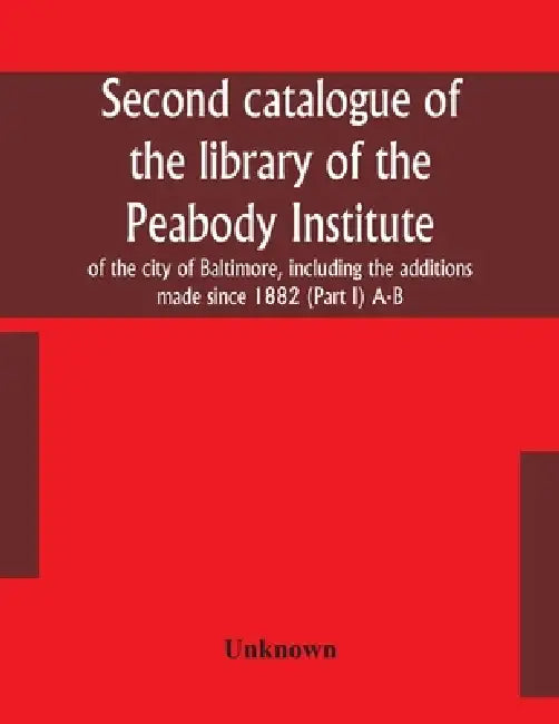 Second Catalogue Of The Library Of The Peabody Institute Of The City Of Baltimore, Including The Additions Made Since 1882 (Part I) A-B by Unknown