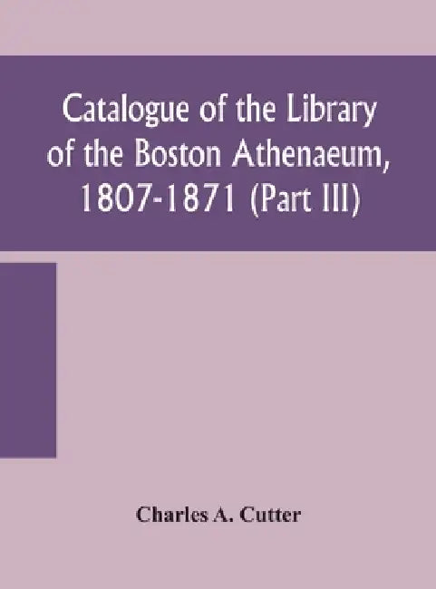 Catalogue Of The Library Of The Boston Athenaeum, 1807-1871 (Part Iii) by Charles a Cutter