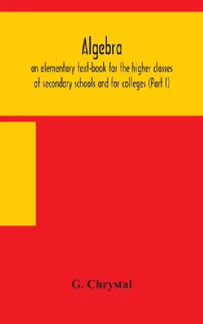 Algebra: An Elementary Text-Book For The Higher Classes Of Secondary Schools And For Colleges (Part I) by G. Chrystal