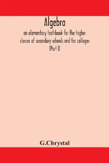 Algebra: An Elementary Text-Book For The Higher Classes Of Secondary Schools And For Colleges (Part I) by G. Chrystal