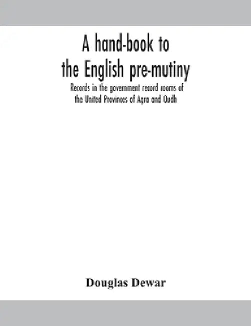 A Hand-Book To The English Pre-Mutiny Records In The Government Record Rooms Of The United Provinces Of Agra And Oudh by Douglas Dewar