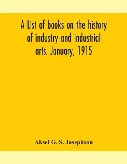 A List Of Books On The History Of Industry And Industrial Arts. January, 1915 by Aksel G S Josephson