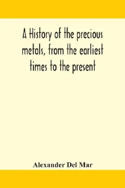 A History Of The Precious Metals, From The Earliest Times To The Present by Alexander del Mar
