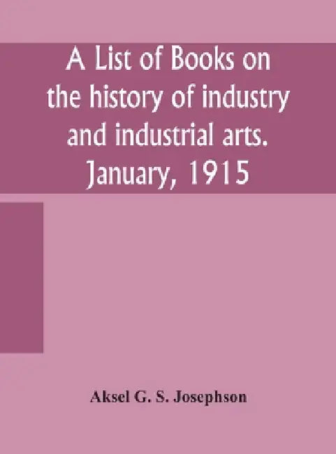 A List Of Books On The History Of Industry And Industrial Arts. January, 1915 by Aksel G S Josephson