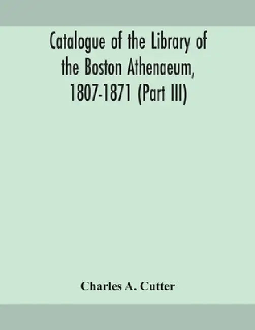 Catalogue Of The Library Of The Boston Athenaeum, 1807-1871 (Part Iii) by Charles a Cutter