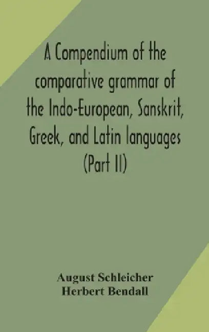 A Compendium Of The Comparative Grammar Of The Indo-European, Sanskrit, Greek, And Latin Languages (Part Ii) by August Schleicher, Herbert Bendall
